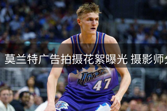 莫兰特广告拍摄花絮曝光 摄影师分享幕后瞬间